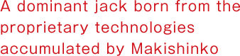 A dominant jack born from the proprietary technologies accumulated by Makishinko