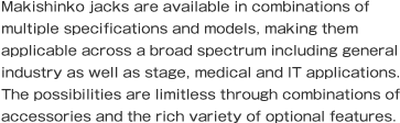 Makishinko jacks are available in combinations of multiple specifications and models, making them applicable across a broad spectrum including general industry as well as stage, medical and IT applications. The possibilities are limitless through combinations of accessories and the rich variety of optional features.