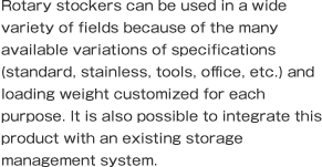 Rotary stockers can be used in a wide variety of fields because of the many available variations of specifications (standard, stainless, tools, office, etc.) and loading weight customized for each purpose. It is also possible to integrate this product with an existing storage management system.