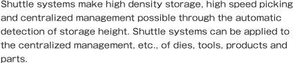 Shuttle systems make high density storage, high speed picking and centralized management possible through the automatic detection of storage height. Shuttle systems can be applied to the centralized management, etc., of dies, tools, products and parts.